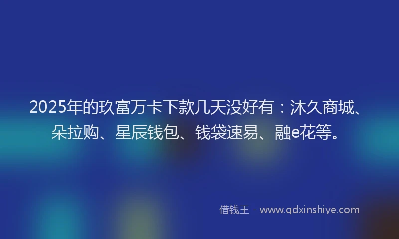 2025年的玖富万卡下款几天没好有：沐久商城、朵拉购、星辰钱包、钱袋速易、融e花等。