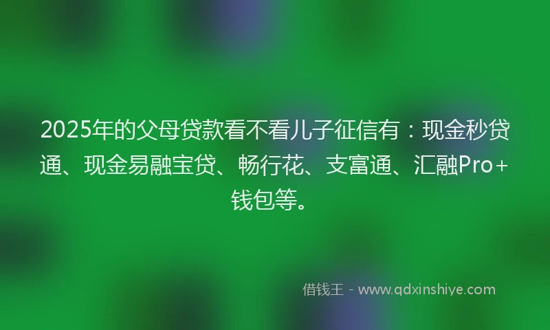 2025年的父母贷款看不看儿子征信有：现金秒贷通、现金易融宝贷、畅行花、支富通、汇融Pro+钱包等。