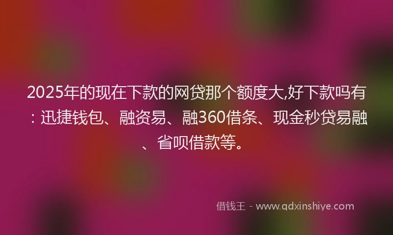 2025年的现在下款的网贷那个额度大,好下款吗有：迅捷钱包、融资易、融360借条、现金秒贷易融、省呗借款等。