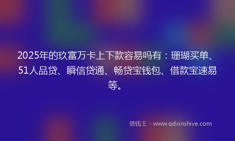 2025年的玖富万卡上下款容易吗有：珊瑚买单、51人品贷、瞬信贷通、畅贷宝钱包、借款宝速易等。