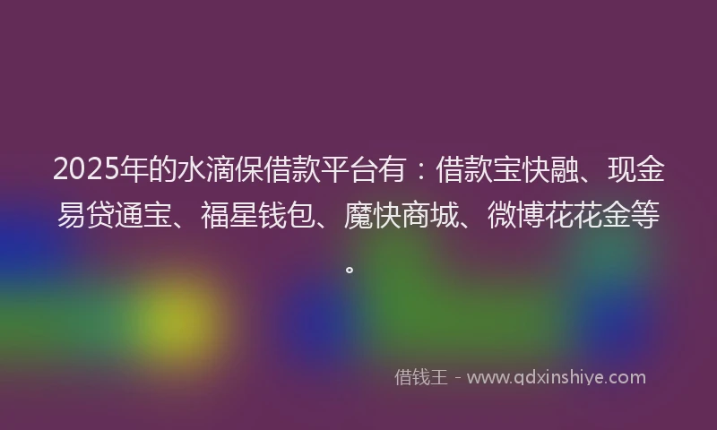 2025年的水滴保借款平台有：借款宝快融、现金易贷通宝、福星钱包、魔快商城、微博花花金等。
