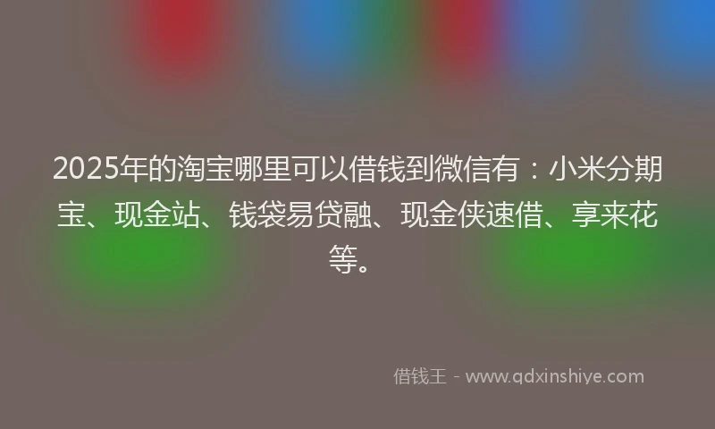 2025年的淘宝哪里可以借钱到微信有：小米分期宝、现金站、钱袋易贷融、现金侠速借、享来花等。