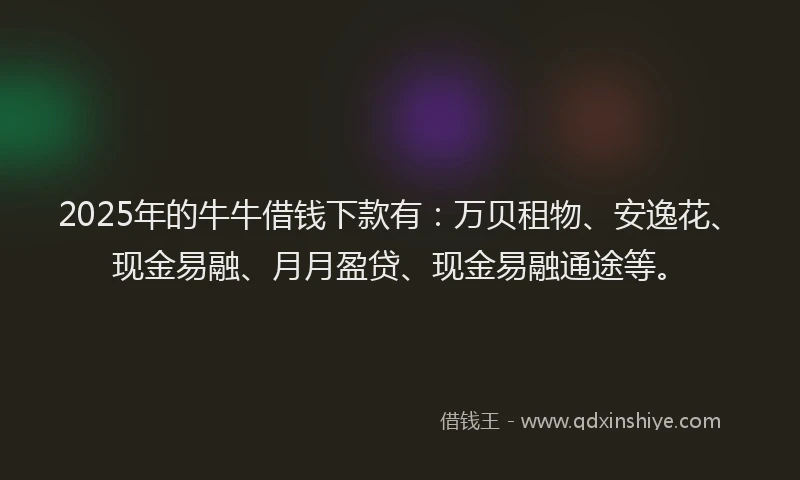 2025年的牛牛借钱下款有：万贝租物、安逸花、现金易融、月月盈贷、现金易融通途等。