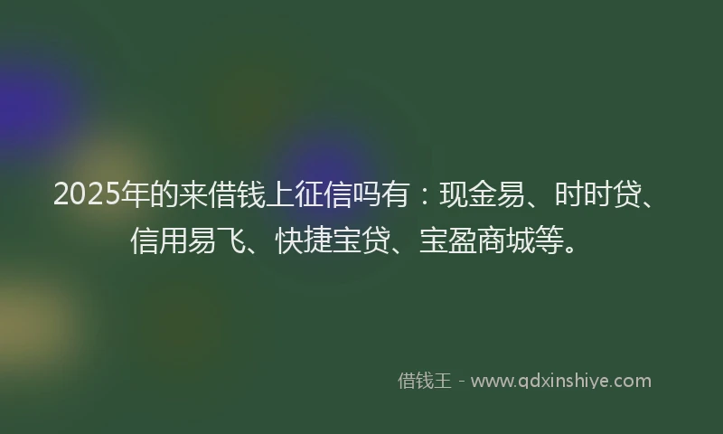 2025年的来借钱上征信吗有：现金易、时时贷、信用易飞、快捷宝贷、宝盈商城等。