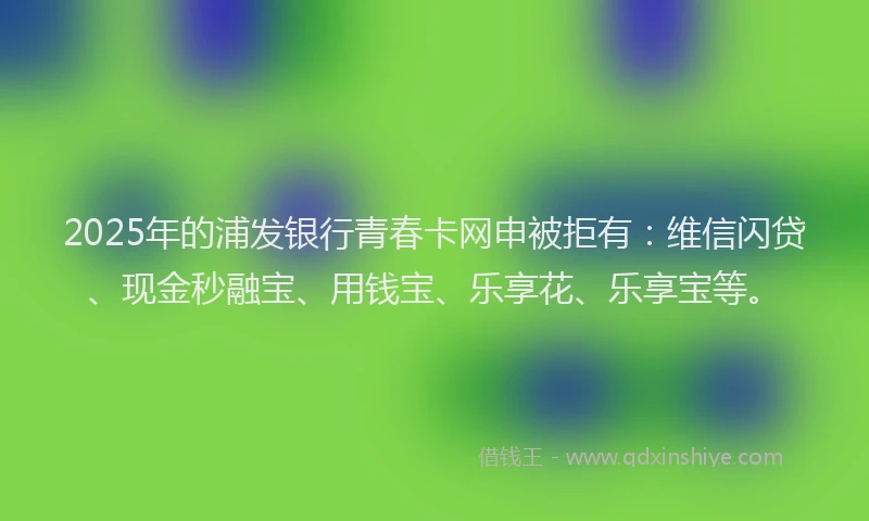 2025年的浦发银行青春卡网申被拒有：维信闪贷、现金秒融宝、用钱宝、乐享花、乐享宝等。