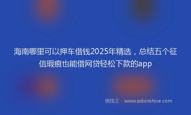 海南哪里可以押车借钱2025年精选，总结五个征信瑕疵也能借网贷轻松下款的app