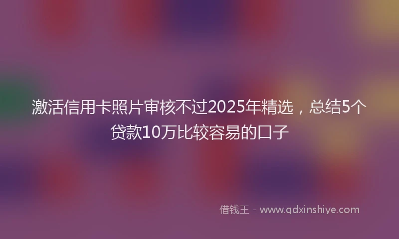 激活信用卡照片审核不过2025年精选，总结5个贷款10万比较容易的口子