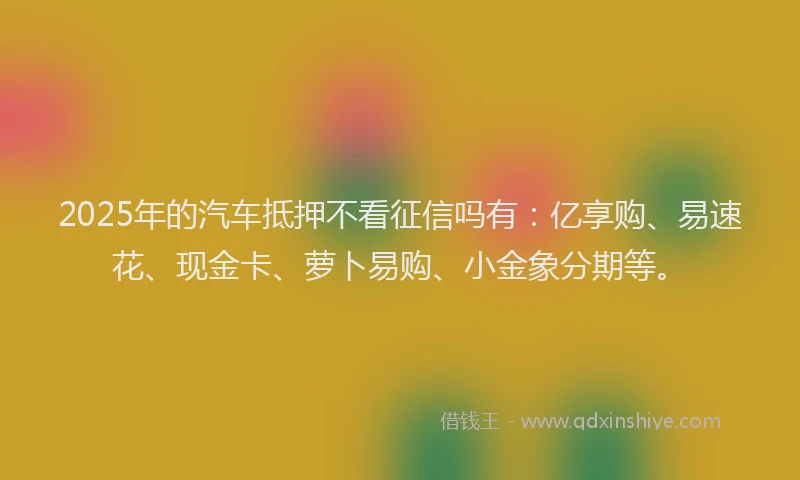 2025年的汽车抵押不看征信吗有：亿享购、易速花、现金卡、萝卜易购、小金象分期等。