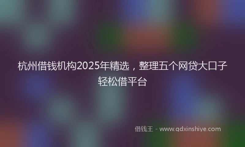 杭州借钱机构2025年精选，整理五个网贷大口子轻松借平台