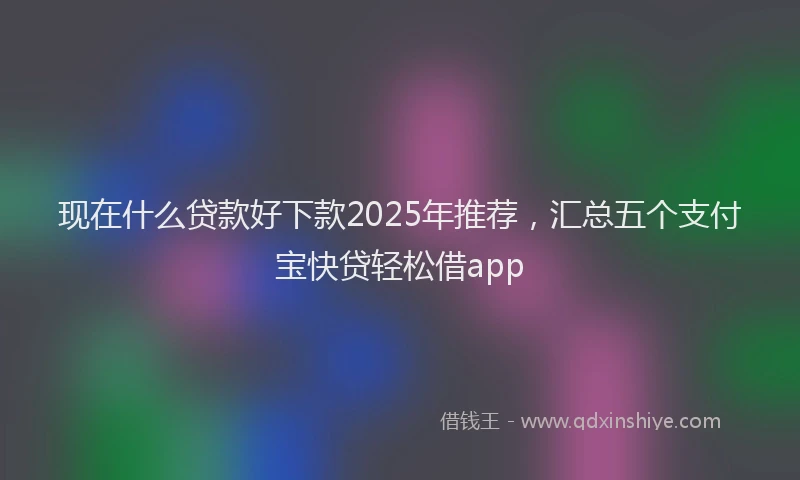 现在什么贷款好下款2025年推荐，汇总五个支付宝快贷轻松借app