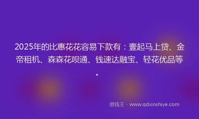 2025年的比惠花花容易下款有：壹起马上贷、金帝租机、森森花呗通、钱速达融宝、轻花优品等。