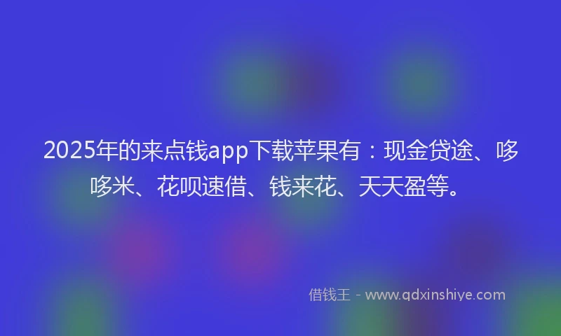 2025年的来点钱app下载苹果有：现金贷途、哆哆米、花呗速借、钱来花、天天盈等。