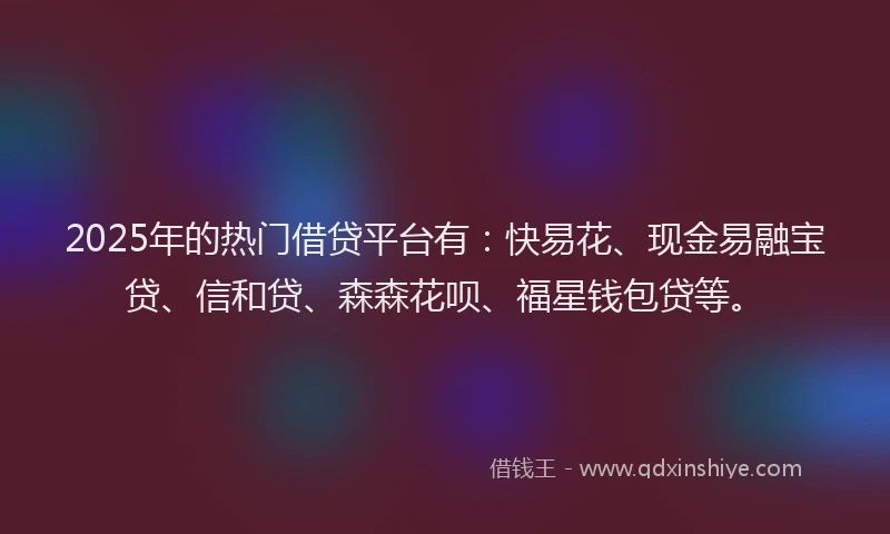 2025年的热门借贷平台有：快易花、现金易融宝贷、信和贷、森森花呗、福星钱包贷等。