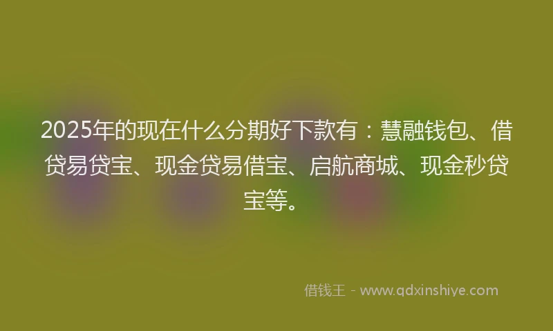 2025年的现在什么分期好下款有：慧融钱包、借贷易贷宝、现金贷易借宝、启航商城、现金秒贷宝等。