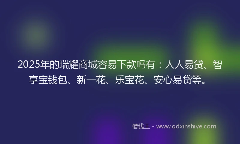 2025年的瑞耀商城容易下款吗有：人人易贷、智享宝钱包、新一花、乐宝花、安心易贷等。