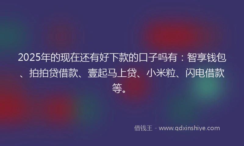 2025年的现在还有好下款的口子吗有：智享钱包、拍拍贷借款、壹起马上贷、小米粒、闪电借款等。