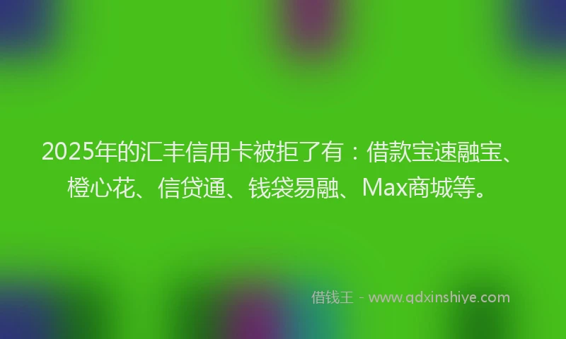 2025年的汇丰信用卡被拒了有：借款宝速融宝、橙心花、信贷通、钱袋易融、Max商城等。