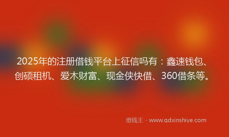 2025年的注册借钱平台上征信吗有：鑫速钱包、创硕租机、爱木财富、现金侠快借、360借条等。