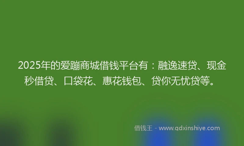 2025年的爱蹦商城借钱平台有：融逸速贷、现金秒借贷、口袋花、惠花钱包、贷你无忧贷等。