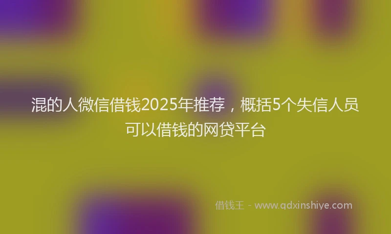 混的人微信借钱2025年推荐，概括5个失信人员可以借钱的网贷平台