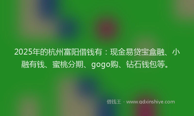2025年的杭州富阳借钱有：现金易贷宝盒融、小融有钱、蜜桃分期、gogo购、钻石钱包等。