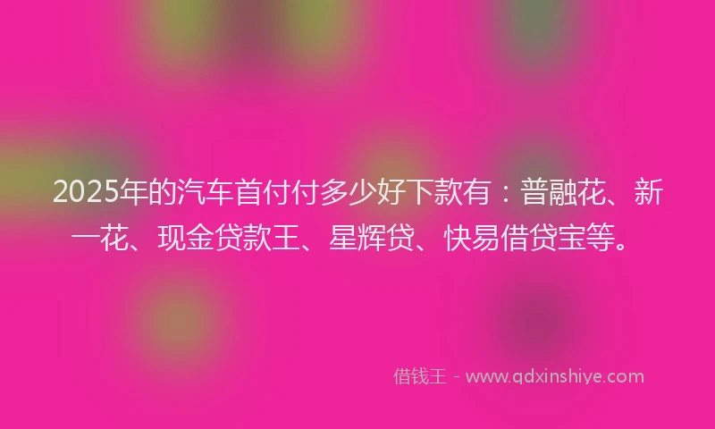2025年的汽车首付付多少好下款有：普融花、新一花、现金贷款王、星辉贷、快易借贷宝等。