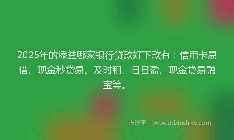 2025年的添益哪家银行贷款好下款有：信用卡易借、现金秒贷易、及时租、日日盈、现金贷易融宝等。