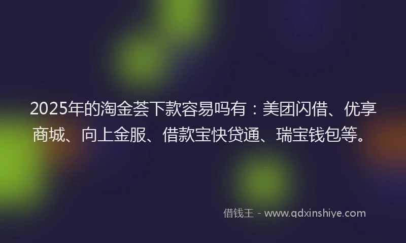 2025年的淘金荟下款容易吗有：美团闪借、优享商城、向上金服、借款宝快贷通、瑞宝钱包等。