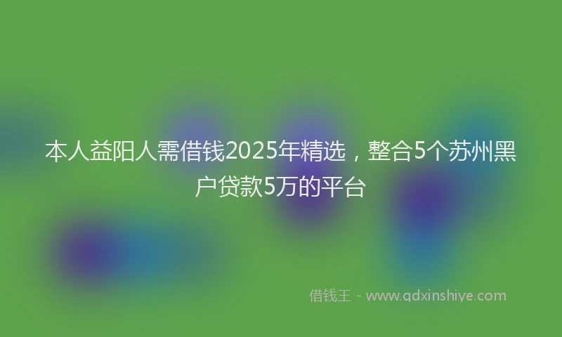 本人益阳人需借钱2025年精选，整合5个苏州黑户贷款5万的平台
