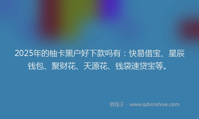 2025年的柚卡黑户好下款吗有：快易借宝、星辰钱包、聚财花、天源花、钱袋速贷宝等。