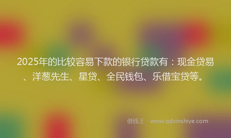 2025年的比较容易下款的银行贷款有：现金贷易、洋葱先生、星贷、全民钱包、乐借宝贷等。