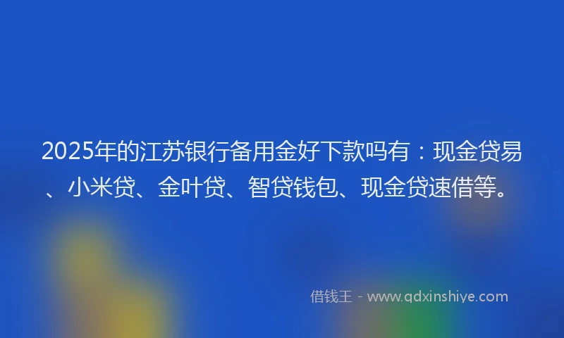 2025年的江苏银行备用金好下款吗有：现金贷易、小米贷、金叶贷、智贷钱包、现金贷速借等。