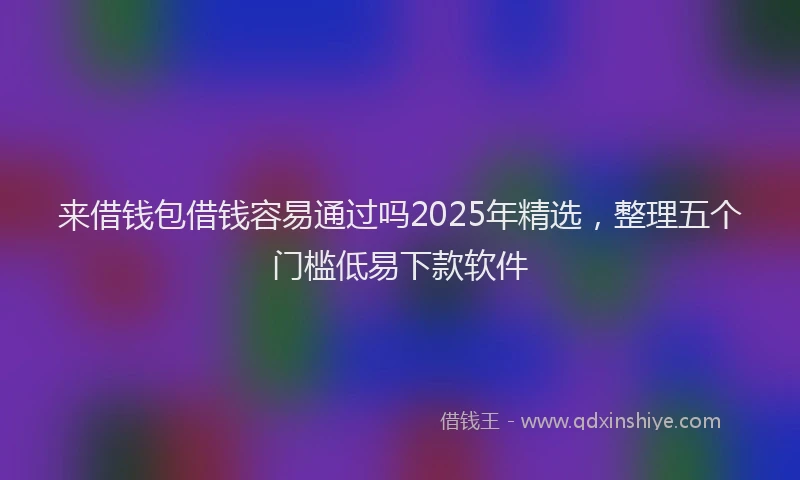 来借钱包借钱容易通过吗2025年精选，整理五个门槛低易下款软件