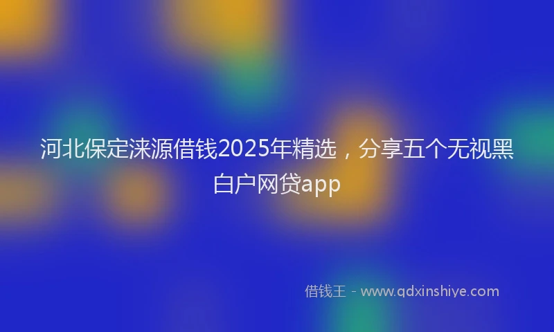 河北保定涞源借钱2025年精选，分享五个无视黑白户网贷app