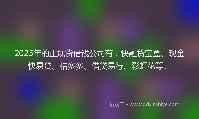 2025年的正规贷借钱公司有：快融贷宝盒、现金快易贷、桔多多、借贷易行、彩虹花等。