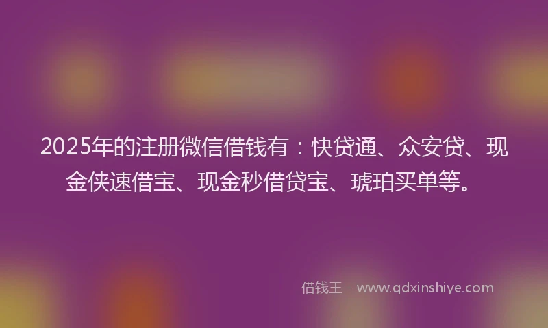 2025年的注册微信借钱有：快贷通、众安贷、现金侠速借宝、现金秒借贷宝、琥珀买单等。
