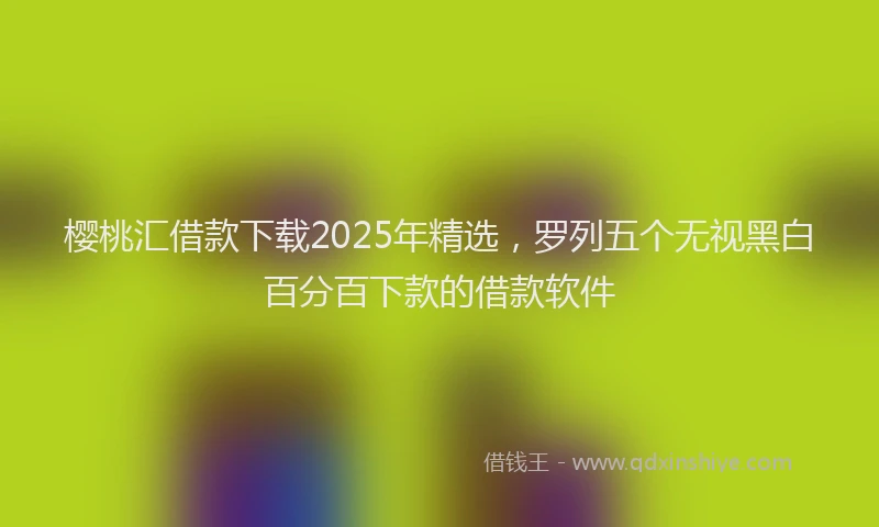 樱桃汇借款下载2025年精选，罗列五个无视黑白百分百下款的借款软件
