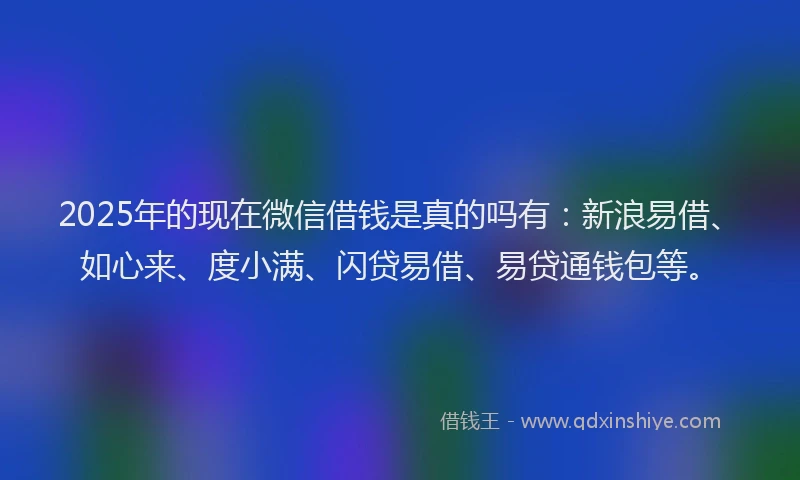2025年的现在微信借钱是真的吗有：新浪易借、如心来、度小满、闪贷易借、易贷通钱包等。