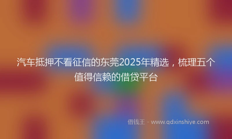 汽车抵押不看征信的东莞2025年精选，梳理五个值得信赖的借贷平台