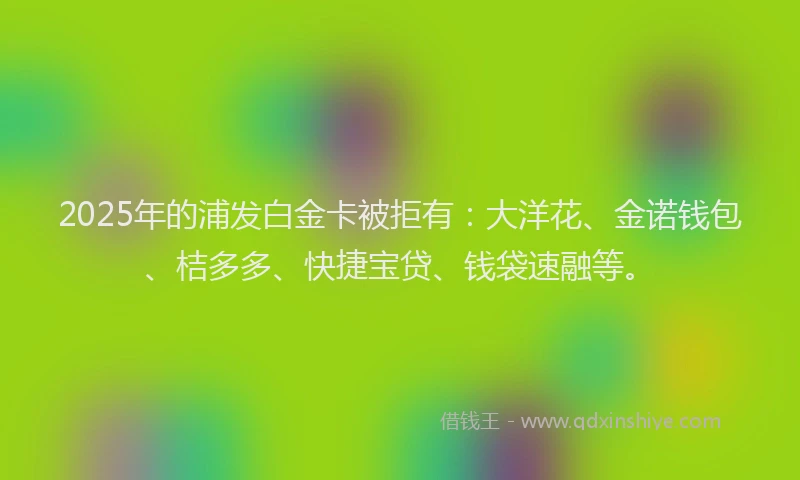 2025年的浦发白金卡被拒有：大洋花、金诺钱包、桔多多、快捷宝贷、钱袋速融等。