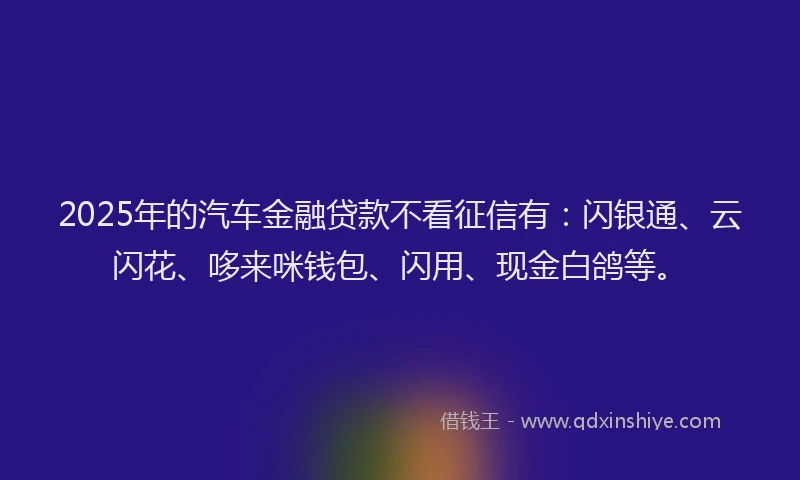 2025年的汽车金融贷款不看征信有：闪银通、云闪花、哆来咪钱包、闪用、现金白鸽等。