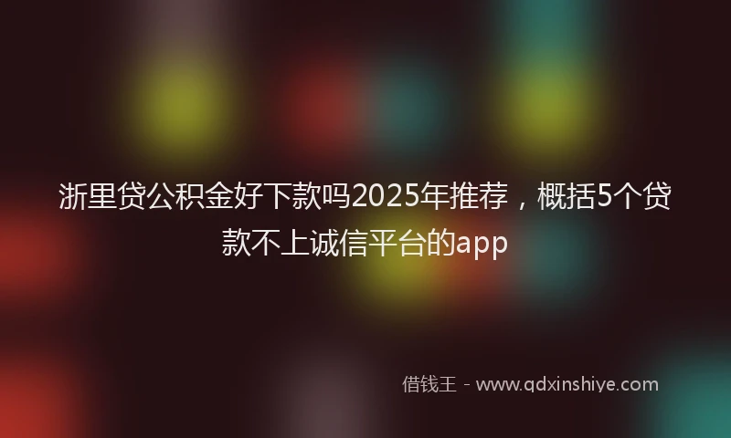 浙里贷公积金好下款吗2025年推荐，概括5个贷款不上诚信平台的app