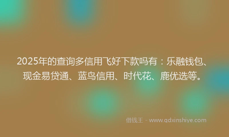 2025年的查询多信用飞好下款吗有：乐融钱包、现金易贷通、蓝鸟信用、时代花、鹿优选等。
