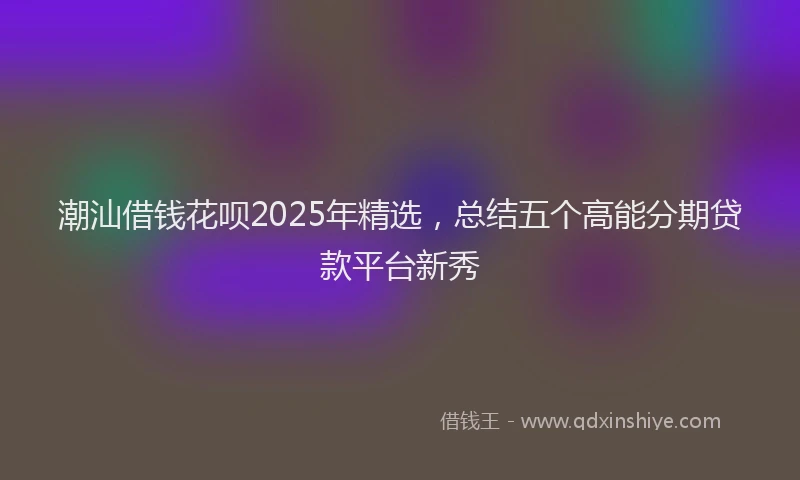 潮汕借钱花呗2025年精选，总结五个高能分期贷款平台新秀