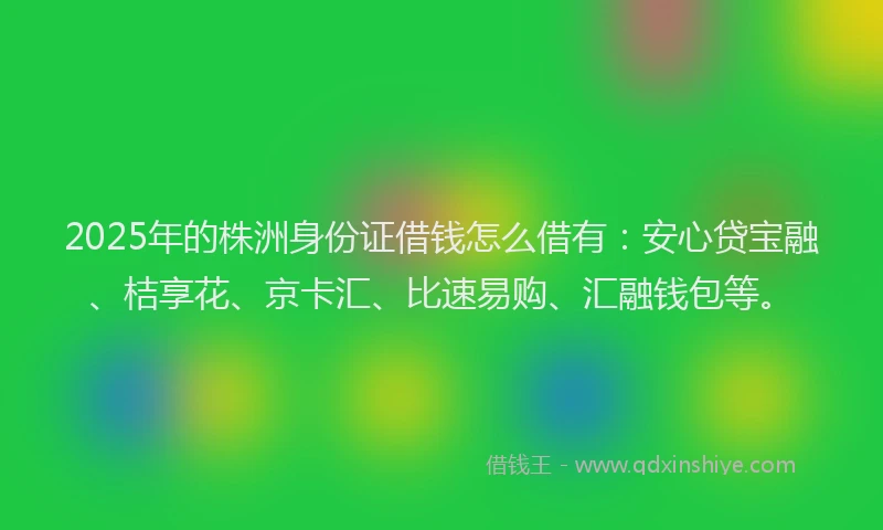 2025年的株洲身份证借钱怎么借有：安心贷宝融、桔享花、京卡汇、比速易购、汇融钱包等。