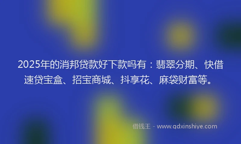 2025年的消邦贷款好下款吗有：翡翠分期、快借速贷宝盒、招宝商城、抖享花、麻袋财富等。