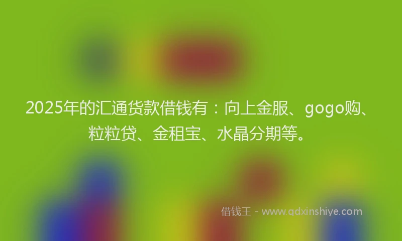 2025年的汇通货款借钱有：向上金服、gogo购、粒粒贷、金租宝、水晶分期等。