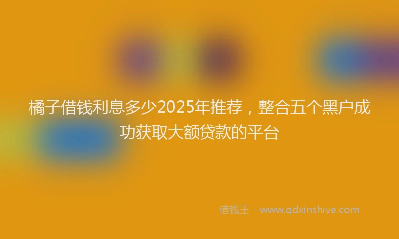 橘子借钱利息多少2025年推荐，整合五个黑户成功获取大额贷款的平台