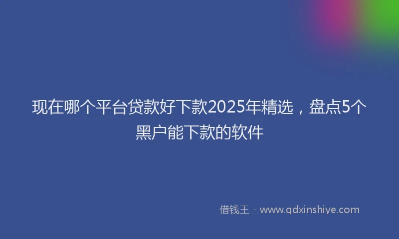现在哪个平台贷款好下款2025年精选，盘点5个黑户能下款的软件