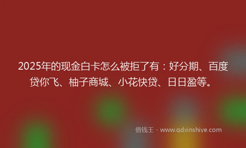 2025年的现金白卡怎么被拒了有：好分期、百度贷你飞、柚子商城、小花快贷、日日盈等。